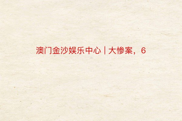 澳门金沙娱乐中心 | 大惨案，6