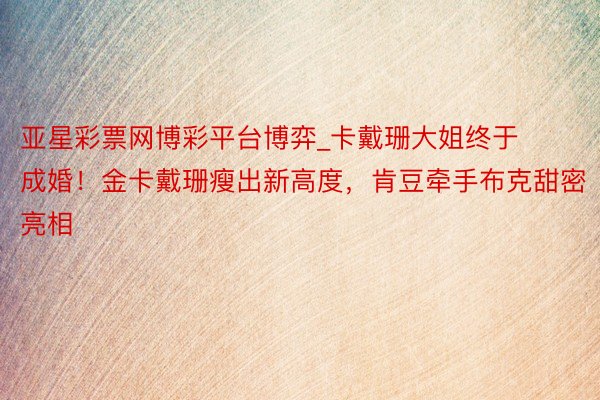 亚星彩票网博彩平台博弈_卡戴珊大姐终于成婚！金卡戴珊瘦出新高度，肯豆牵手布克甜密亮相