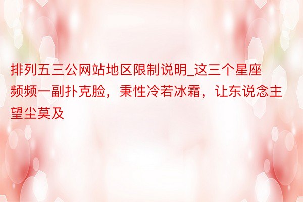 排列五三公网站地区限制说明_这三个星座频频一副扑克脸，秉性冷若冰霜，让东说念主望尘莫及