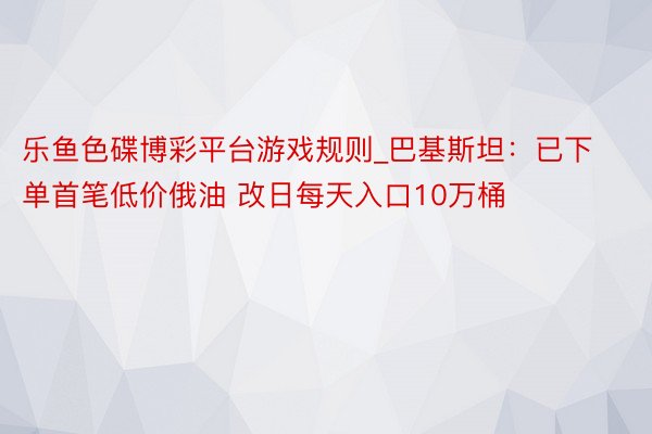 乐鱼色碟博彩平台游戏规则_巴基斯坦：已下单首笔低价俄油 改日每天入口10万桶
