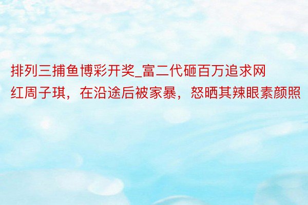 排列三捕鱼博彩开奖_富二代砸百万追求网红周子琪，在沿途后被家暴，怒晒其辣眼素颜照