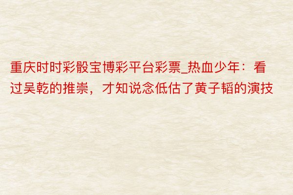 重庆时时彩骰宝博彩平台彩票_热血少年：看过吴乾的推崇，才知说念低估了黄子韬的演技