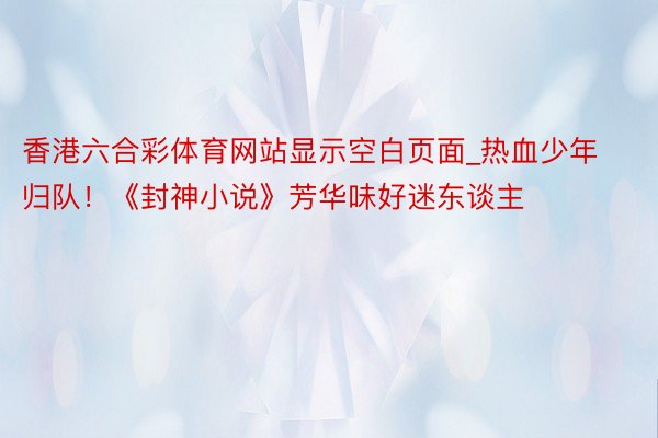 香港六合彩体育网站显示空白页面_热血少年归队！《封神小说》芳华味好迷东谈主
