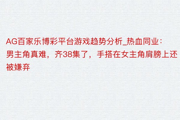 AG百家乐博彩平台游戏趋势分析_热血同业：男主角真难，齐38集了，手搭在女主角肩膀上还被嫌弃