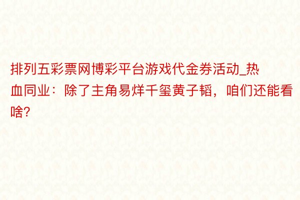 排列五彩票网博彩平台游戏代金券活动_热血同业：除了主角易烊千玺黄子韬，咱们还能看啥？