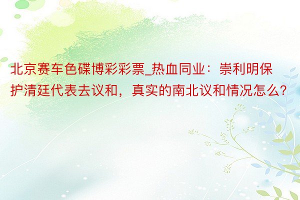 北京赛车色碟博彩彩票_热血同业：崇利明保护清廷代表去议和，真实的南北议和情况怎么？
