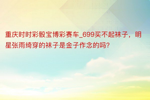 重庆时时彩骰宝博彩赛车_699买不起袜子，明星张雨绮穿的袜子是金子作念的吗？