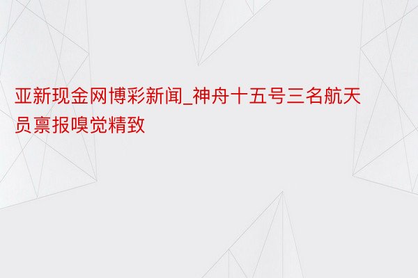 亚新现金网博彩新闻_神舟十五号三名航天员禀报嗅觉精致
