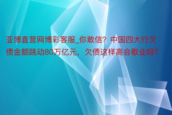 亚博直营网博彩客服_你敢信？中国四大行欠债金额跳动80万亿元，欠债这样高会歇业吗？