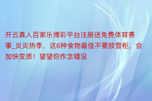 开云真人百家乐博彩平台注册送免费体育赛事_炎炎热季，这6种食物最佳不要放雪柜，会加快变质！望望你作念错没