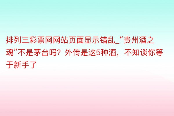 排列三彩票网网站页面显示错乱_“贵州酒之魂”不是茅台吗？外传是这5种酒，不知谈你等于新手了