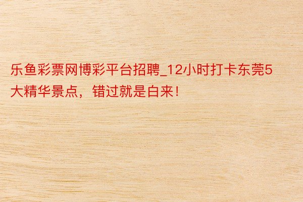 乐鱼彩票网博彩平台招聘_12小时打卡东莞5大精华景点，错过就是白来！