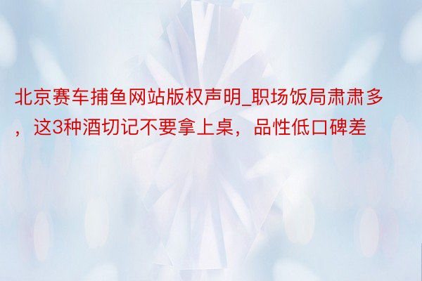 北京赛车捕鱼网站版权声明_职场饭局肃肃多，这3种酒切记不要拿上桌，品性低口碑差